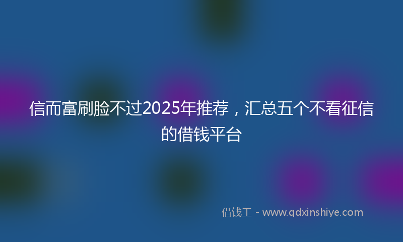 信而富刷脸不过2025年推荐，汇总五个不看征信的借钱平台