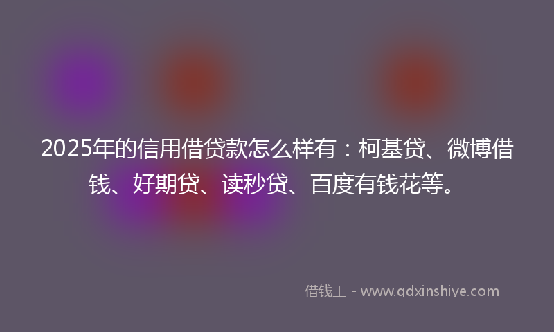 2025年的信用借贷款怎么样有：柯基贷、微博借钱、好期贷、读秒贷、百度有钱花等。