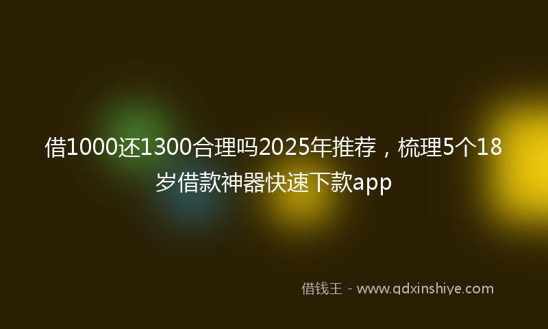 借1000还1300合理吗2025年推荐，梳理5个18岁借款神器快速下款app