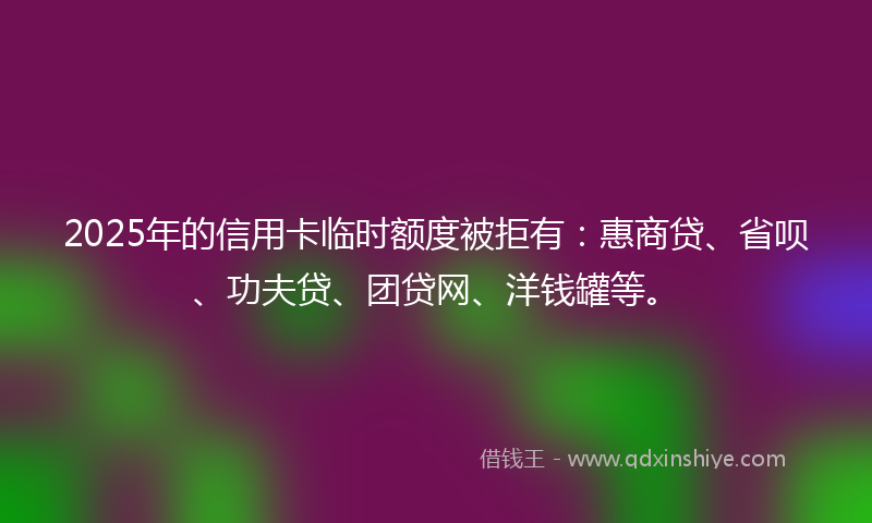 2025年的信用卡临时额度被拒有：惠商贷、省呗、功夫贷、团贷网、洋钱罐等。