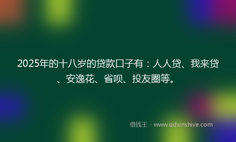 2025年的十八岁的贷款口子有：人人贷、我来贷、安逸花、省呗、投友圈等。