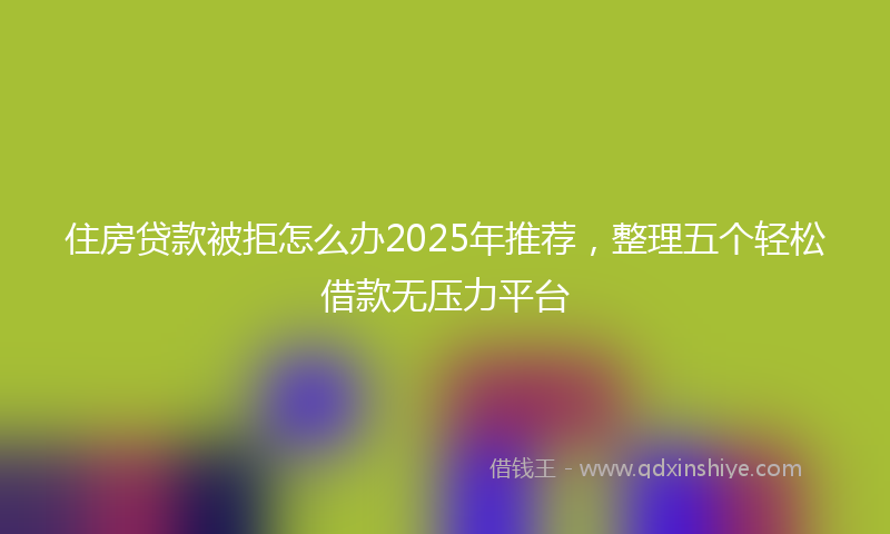 住房贷款被拒怎么办2025年推荐，整理五个轻松借款无压力平台