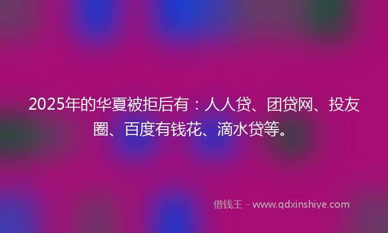 2025年的华夏被拒后有：人人贷、团贷网、投友圈、百度有钱花、滴水贷等。