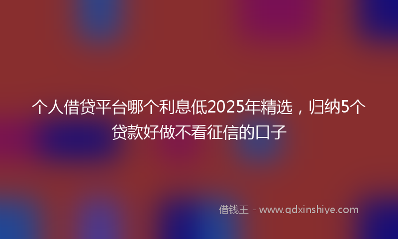 个人借贷平台哪个利息低2025年精选，归纳5个贷款好做不看征信的口子
