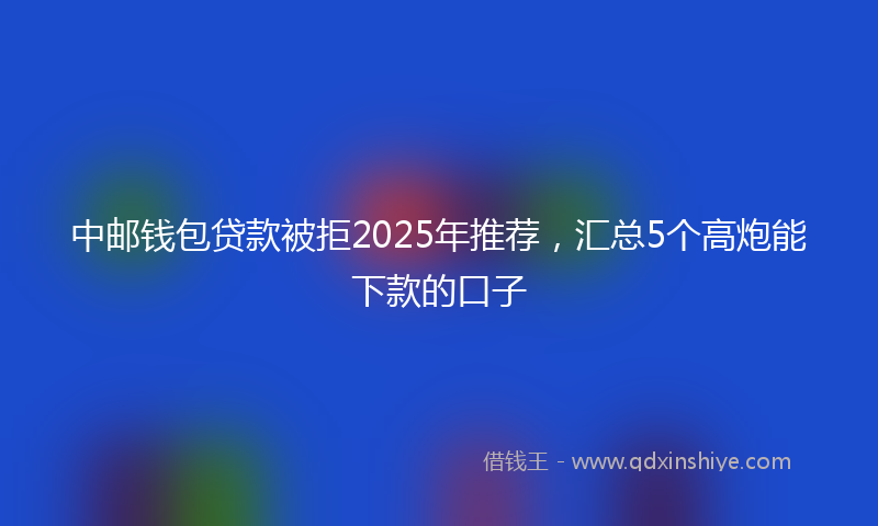 中邮钱包贷款被拒2025年推荐，汇总5个高炮能下款的口子