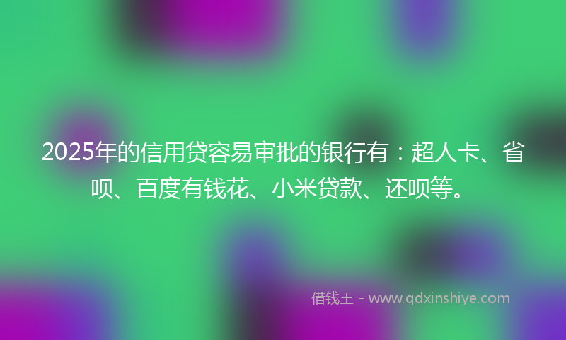 2025年的信用贷容易审批的银行有：超人卡、省呗、百度有钱花、小米贷款、还呗等。