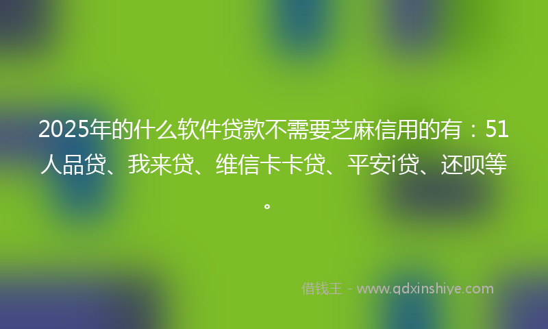 2025年的什么软件贷款不需要芝麻信用的有：51人品贷、我来贷、维信卡卡贷、平安i贷、还呗等。