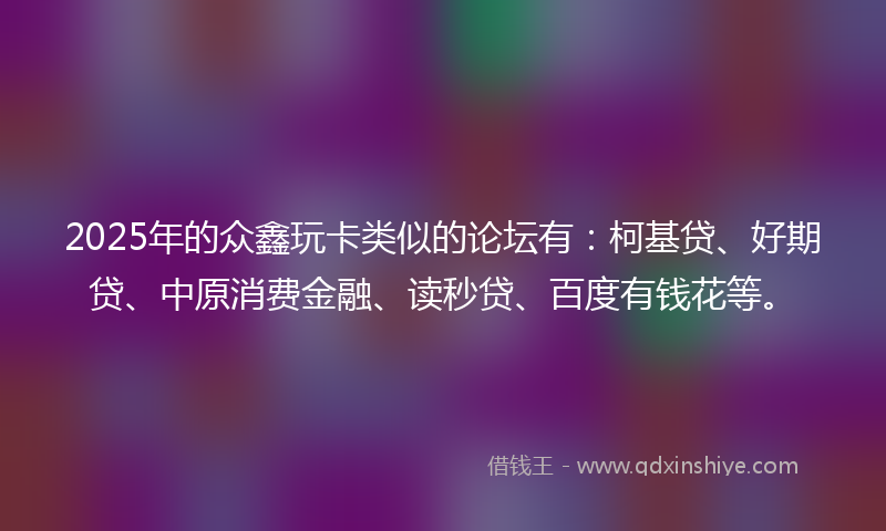 2025年的众鑫玩卡类似的论坛有：柯基贷、好期贷、中原消费金融、读秒贷、百度有钱花等。