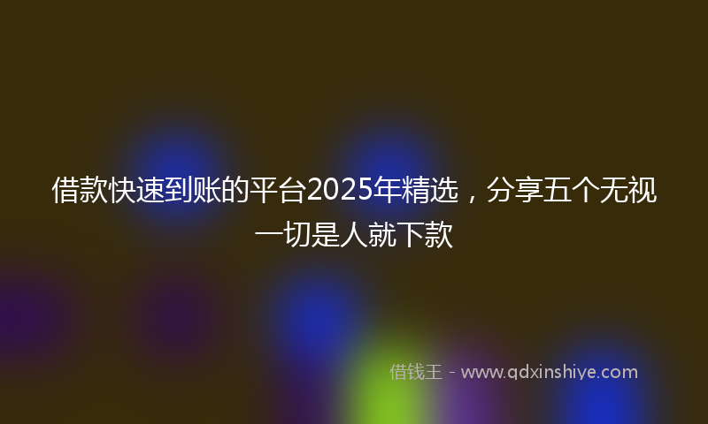 借款快速到账的平台2025年精选，分享五个无视一切是人就下款