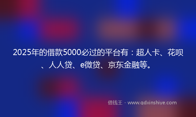 2025年的借款5000必过的平台有：超人卡、花呗、人人贷、e微贷、京东金融等。
