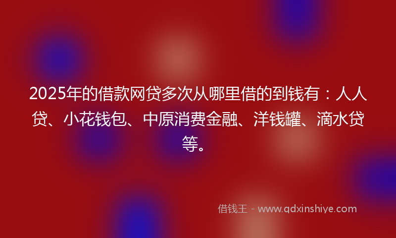 2025年的借款网贷多次从哪里借的到钱有：人人贷、小花钱包、中原消费金融、洋钱罐、滴水贷等。