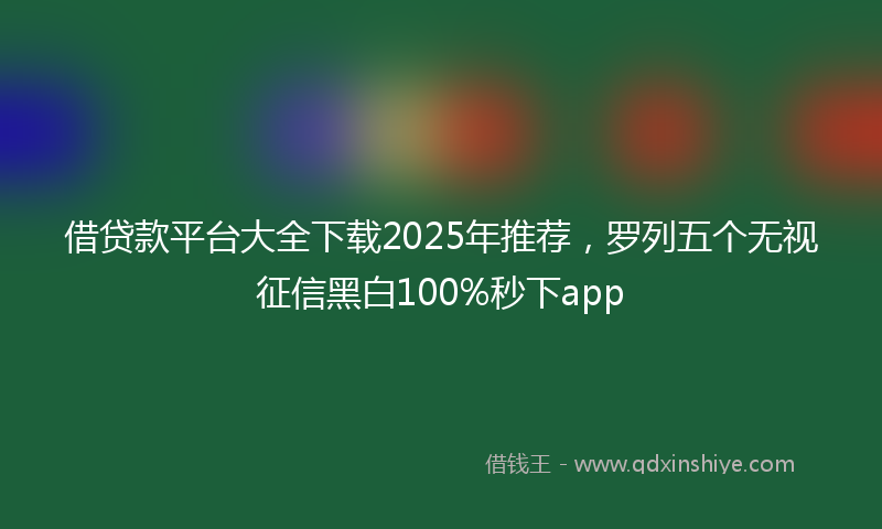 借贷款平台大全下载2025年推荐，罗列五个无视征信黑白100%秒下app