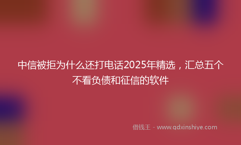 中信被拒为什么还打电话2025年精选，汇总五个不看负债和征信的软件