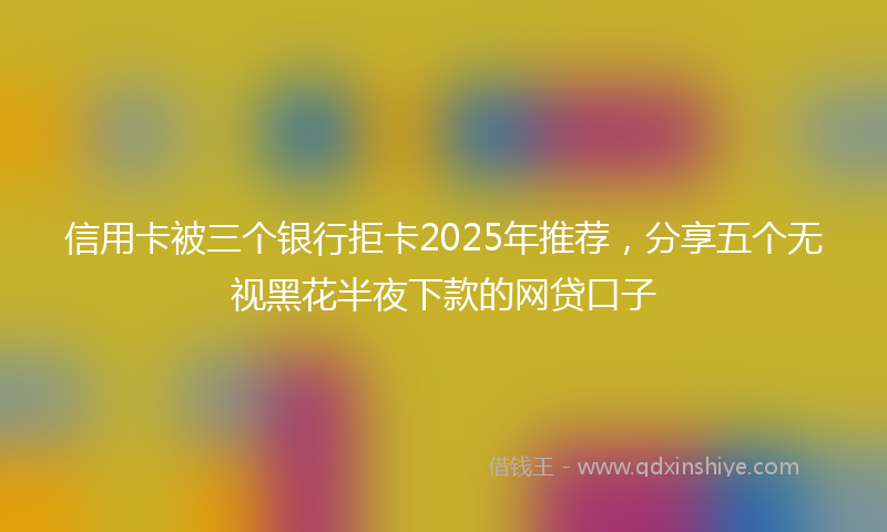 信用卡被三个银行拒卡2025年推荐，分享五个无视黑花半夜下款的网贷口子