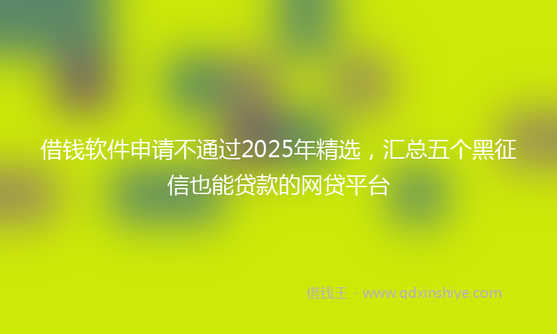 借钱软件申请不通过2025年精选，汇总五个黑征信也能贷款的网贷平台