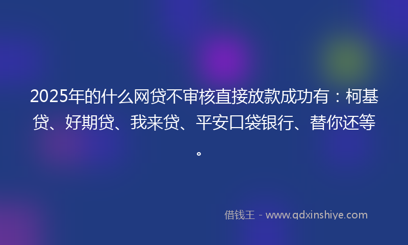 2025年的什么网贷不审核直接放款成功有：柯基贷、好期贷、我来贷、平安口袋银行、替你还等。