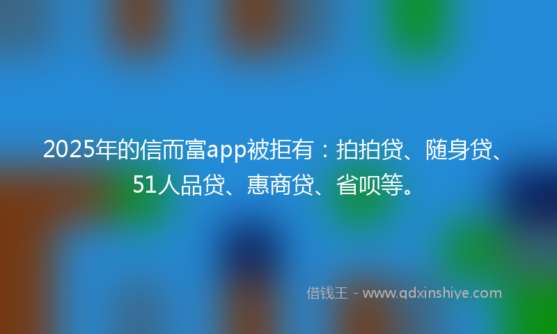 2025年的信而富app被拒有：拍拍贷、随身贷、51人品贷、惠商贷、省呗等。