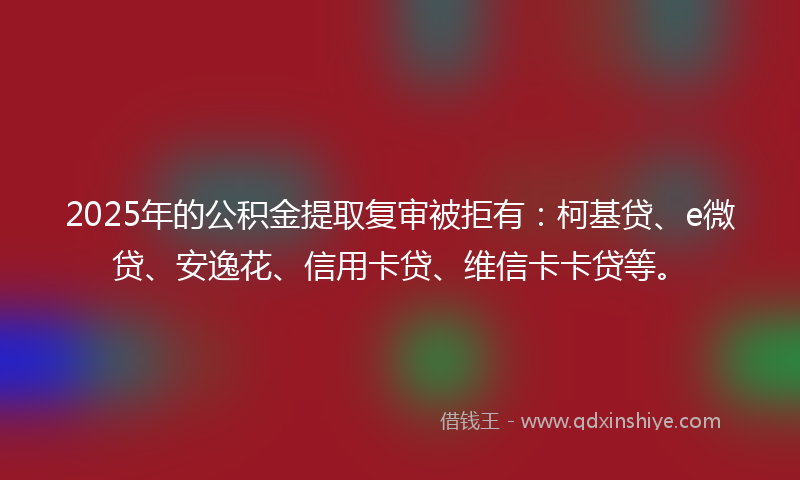 2025年的公积金提取复审被拒有：柯基贷、e微贷、安逸花、信用卡贷、维信卡卡贷等。