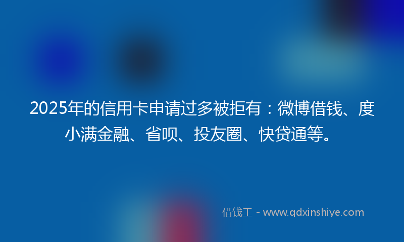 2025年的信用卡申请过多被拒有：微博借钱、度小满金融、省呗、投友圈、快贷通等。