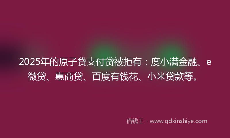 2025年的原子贷支付贷被拒有：度小满金融、e微贷、惠商贷、百度有钱花、小米贷款等。