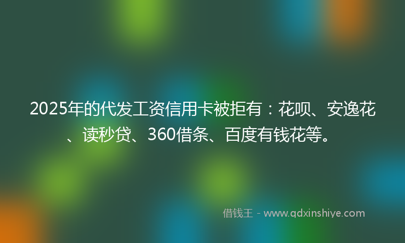 2025年的代发工资信用卡被拒有：花呗、安逸花、读秒贷、360借条、百度有钱花等。
