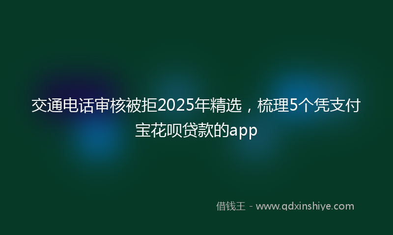 交通电话审核被拒2025年精选，梳理5个凭支付宝花呗贷款的app