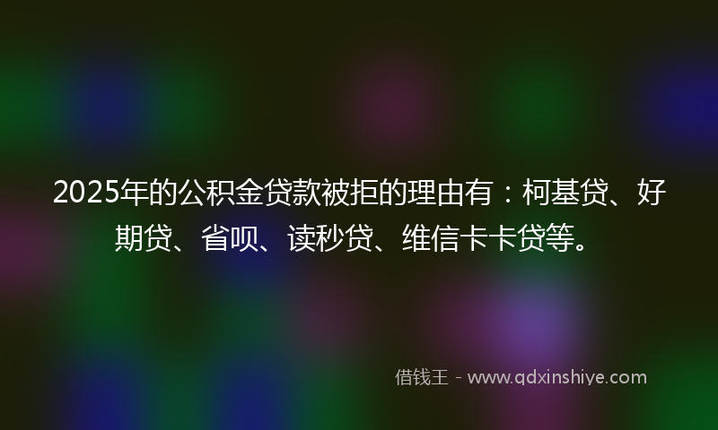 2025年的公积金贷款被拒的理由有：柯基贷、好期贷、省呗、读秒贷、维信卡卡贷等。