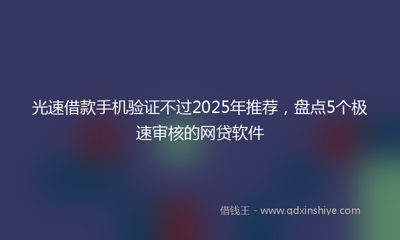 光速借款手机验证不过2025年推荐，盘点5个极速审核的网贷软件