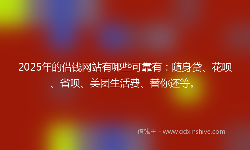 2025年的借钱网站有哪些可靠有：随身贷、花呗、省呗、美团生活费、替你还等。