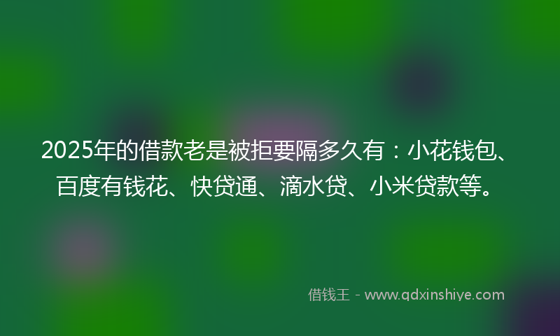 2025年的借款老是被拒要隔多久有：小花钱包、百度有钱花、快贷通、滴水贷、小米贷款等。
