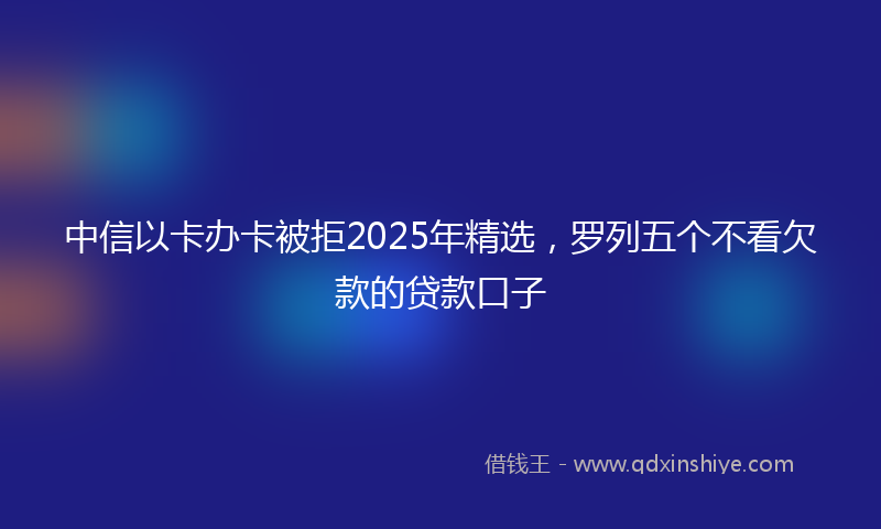 中信以卡办卡被拒2025年精选，罗列五个不看欠款的贷款口子