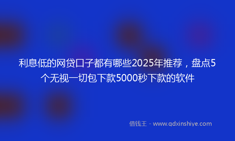 利息低的网贷口子都有哪些2025年推荐，盘点5个无视一切包下款5000秒下款的软件