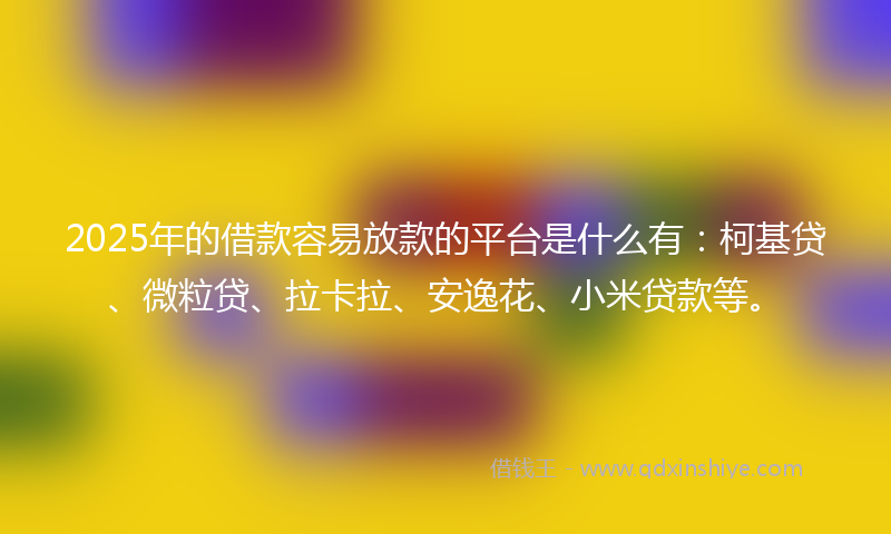 2025年的借款容易放款的平台是什么有：柯基贷、微粒贷、拉卡拉、安逸花、小米贷款等。