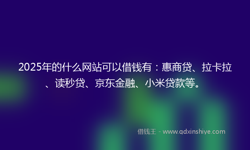 2025年的什么网站可以借钱有：惠商贷、拉卡拉、读秒贷、京东金融、小米贷款等。
