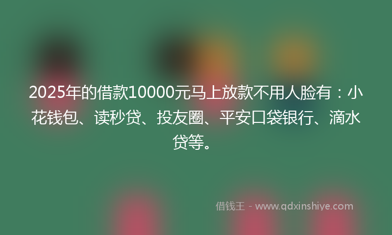 2025年的借款10000元马上放款不用人脸有：小花钱包、读秒贷、投友圈、平安口袋银行、滴水贷等。
