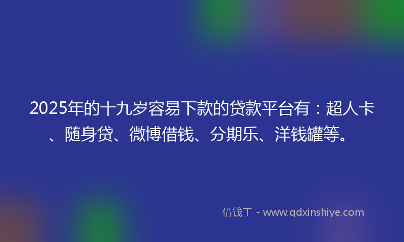 2025年的十九岁容易下款的贷款平台有：超人卡、随身贷、微博借钱、分期乐、洋钱罐等。