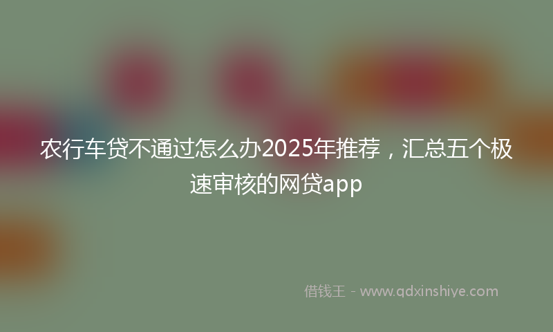 农行车贷不通过怎么办2025年推荐，汇总五个极速审核的网贷app