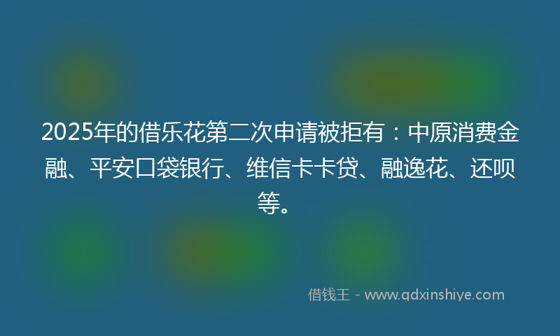 2025年的借乐花第二次申请被拒有：中原消费金融、平安口袋银行、维信卡卡贷、融逸花、还呗等。