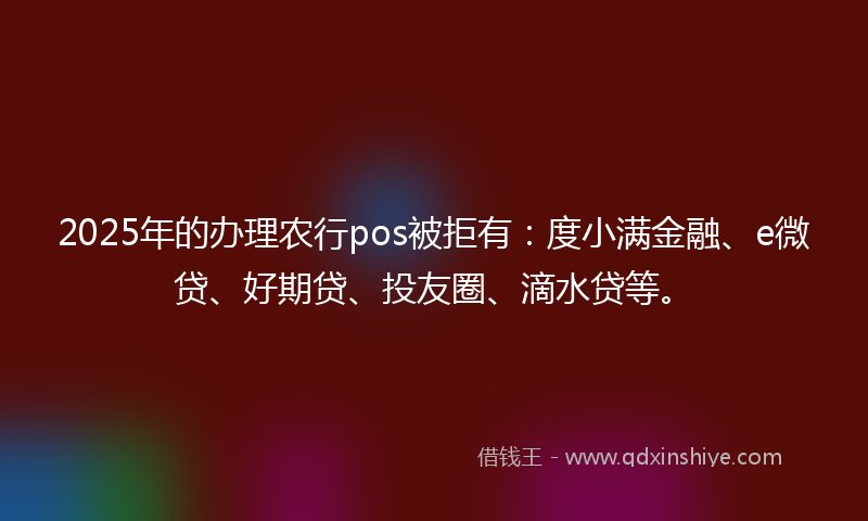 2025年的办理农行pos被拒有：度小满金融、e微贷、好期贷、投友圈、滴水贷等。