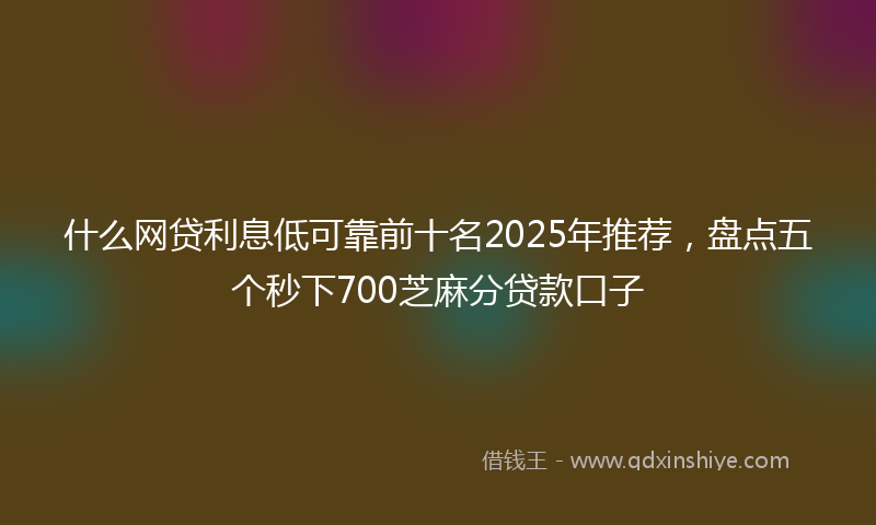 什么网贷利息低可靠前十名2025年推荐，盘点五个秒下700芝麻分贷款口子