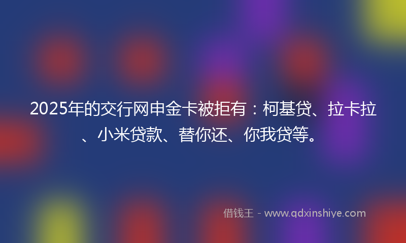 2025年的交行网申金卡被拒有：柯基贷、拉卡拉、小米贷款、替你还、你我贷等。
