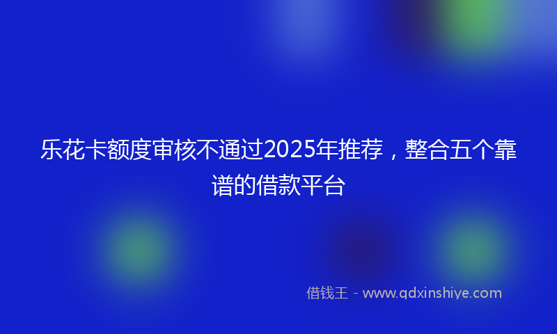 乐花卡额度审核不通过2025年推荐，整合五个靠谱的借款平台
