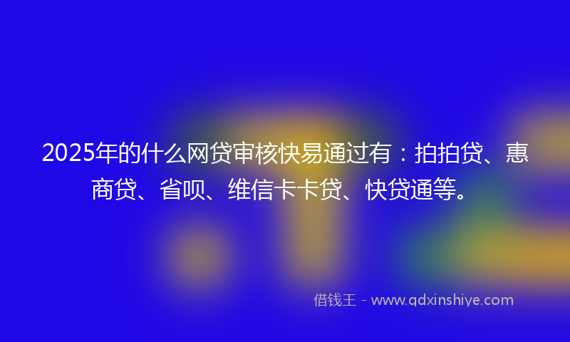 2025年的什么网贷审核快易通过有：拍拍贷、惠商贷、省呗、维信卡卡贷、快贷通等。