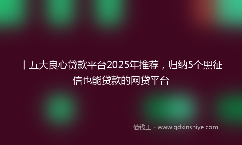 十五大良心贷款平台2025年推荐，归纳5个黑征信也能贷款的网贷平台
