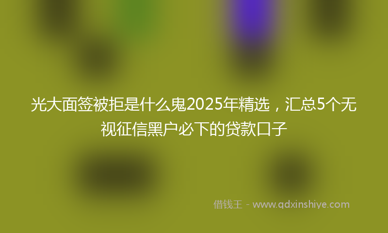 光大面签被拒是什么鬼2025年精选，汇总5个无视征信黑户必下的贷款口子