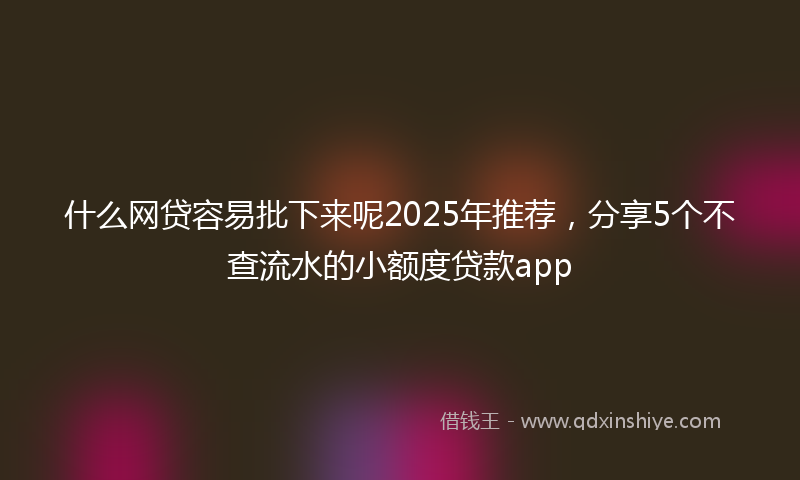 什么网贷容易批下来呢2025年推荐，分享5个不查流水的小额度贷款app