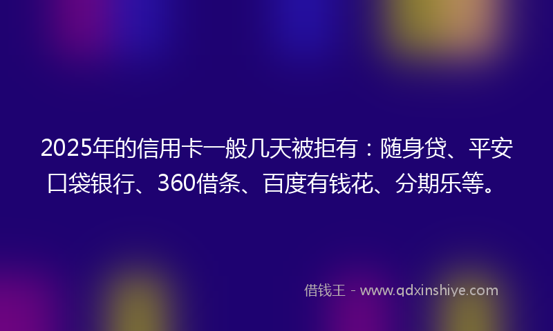 2025年的信用卡一般几天被拒有：随身贷、平安口袋银行、360借条、百度有钱花、分期乐等。