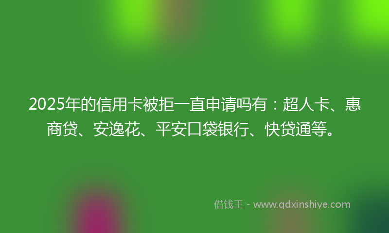 2025年的信用卡被拒一直申请吗有：超人卡、惠商贷、安逸花、平安口袋银行、快贷通等。