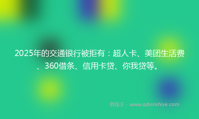 2025年的交通银行被拒有：超人卡、美团生活费、360借条、信用卡贷、你我贷等。