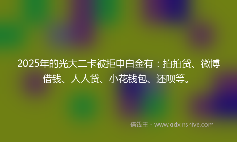 2025年的光大二卡被拒申白金有：拍拍贷、微博借钱、人人贷、小花钱包、还呗等。